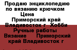 Продаю энциклопедию по вязанию крючком › Цена ­ 8 950 - Приморский край, Владивосток г. Хобби. Ручные работы » Вязание   . Приморский край,Владивосток г.